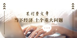 (11707期)某付费文章《当下经济 十个重大问题》覆盖了大家关心的全部经济类话题-聊项目