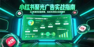 小红书聚光广告实战指南，从0搭建到放量策略，低成本获客全流程解析-聊项目