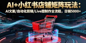 AI+小红书店铺矩阵玩法:AI文案/自动化剪辑/Live图制作全流程,日销5000+-聊项目