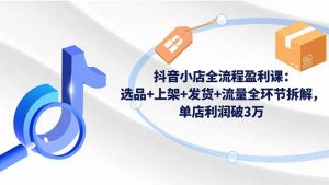 抖音小店全流程盈利课：选品+上架+发货+流量全环节拆解，单店利润破3万-聊项目